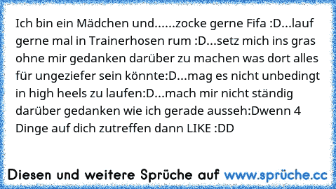 Ich bin ein Mädchen und...
...zocke gerne Fifa :D
...lauf gerne mal in Trainerhosen rum :D
...setz mich ins gras ohne mir gedanken darüber zu machen was dort alles für ungeziefer sein könnte:D
...mag es nicht unbedingt in high heels zu laufen:D
...mach mir nicht ständig darüber gedanken wie ich gerade ausseh:D
wenn 4 Dinge auf dich zutreffen dann LIKE :DD♥