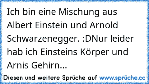 Ich bin eine Mischung aus Albert Einstein und Arnold Schwarzenegger. :D
Nur leider hab ich Einsteins Körper und Arnis Gehirn...