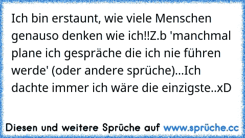 Ich bin erstaunt, wie viele Menschen genauso denken wie ich!!Z.b 'manchmal plane ich gespräche die ich nie führen werde' (oder andere sprüche)...
Ich dachte immer ich wäre die einzigste..xD ♥ ♥