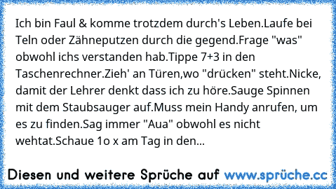 Ich bin Faul & komme trotzdem durch's Leben.
Laufe bei Teln oder Zähneputzen durch die gegend.
Frage "was" obwohl ichs verstanden hab.
Tippe 7+3 in den Taschenrechner.
Zieh' an Türen,wo "drücken" steht.
Nicke, damit der Lehrer denkt dass ich zu höre.
Sauge Spinnen mit dem Staubsauger auf.
Muss mein Handy anrufen, um es zu finden.
Sag immer "Aua" obwohl es nicht wehtat.
Schaue 1o x am Tag in den...