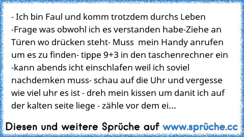 - Ich bin Faul und komm trotzdem durchs Leben 
-Frage was obwohl ich es verstanden habe
-Ziehe an Türen wo drücken steht
- Muss  mein Handy anrufen um es zu finden
- tippe 9+3 in den taschenrechner ein 
-kann abends icht einschlafen weil ich soviel nachdemken muss
- schau auf die Uhr und vergesse wie viel uhr es ist 
- dreh mein kissen um danit ich auf der kalten seite liege 
- zähle vor dem einsc...