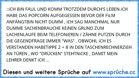 ::iCH BiN FAUL UND KOMM TROTZDEM DURCH'S LEBEN.iCH HABE DAS POPCORN AUFGEGESSEN BEVOR DER FiLM ANFÄNGT
BiN NiCHT DUMM , iCH SAG MANCHMAL NUR DUMME SACHEN
BRAUCHE KEiNEN GRUND ZUM LACHEN
LAUFE BEiM TELEFONiEREN / ZÄHNE PUTZEN DURCH DiE GEGEND
FRAGE IMMER "WAS" , OBWOHL iCH ES VERSTANDEN HABE
TiPPE 2 + 8 iN DEN TASCHENRECHNER
ZiEH AN TÜREN , WO "DRÜCKEN" STEHT
NiCKE , DAMIT MEiN LEHRER DENKT iCH ...