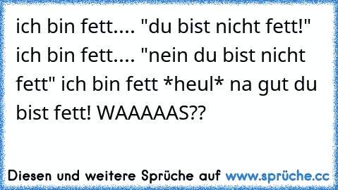 ich bin fett.... "du bist nicht fett!" ich bin fett.... "nein du bist nicht fett" ich bin fett *heul* na gut du bist fett! WAAAAAS??