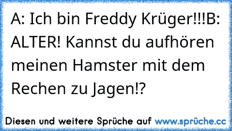 A: Ich bin Freddy Krüger!!!
B: ALTER! Kannst du aufhören meinen Hamster mit dem Rechen zu Jagen!?