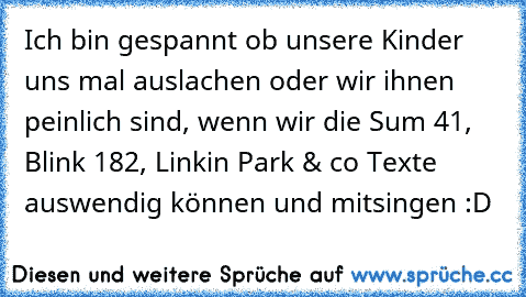 Ich bin gespannt ob unsere Kinder uns mal auslachen oder wir ihnen peinlich sind, wenn wir die Sum 41, Blink 182, Linkin Park & co Texte auswendig können und mitsingen :D