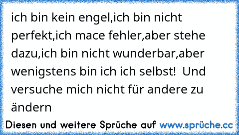 ich bin kein engel,
ich bin nicht perfekt,
ich mace fehler,
aber stehe dazu,
ich bin nicht wunderbar,
aber wenigstens bin ich ich selbst! ♥ ♥
Und versuche mich nicht für andere zu ändern