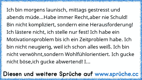 Ich bin morgens launisch, mittags gestresst und abends müde...Habe immer Recht,aber nie Schuld! Bin nicht kompliziert, sondern eine Herausforderung! Ich lästere nicht, ich stelle nur fest! Ich habe ein Motivationsproblem bis ich ein Zeitproblem habe. Ich bin nicht neugierig, weil ich schon alles weiß. Ich bin nicht verwöhnt,sondern Wohlfühlorientiert. Ich gucke nicht böse,ich gucke abwertend! I...