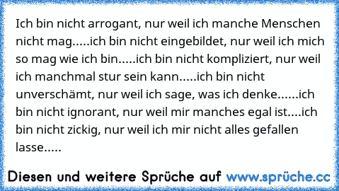 Ich bin nicht arrogant, nur weil ich manche Menschen nicht mag...
..ich bin nicht eingebildet, nur weil ich mich so mag wie ich bin...
..ich bin nicht kompliziert, nur weil ich manchmal stur sein kann..
...ich bin nicht unverschämt, nur weil ich sage, was ich denke...
...ich bin nicht ignorant, nur weil mir manches egal ist..
..ich bin nicht zickig, nur weil ich mir nicht alles gefallen lasse.....