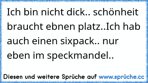 Ich bin nicht dick.. schönheit braucht ebnen platz..
Ich hab auch einen sixpack.. nur eben im speckmandel..