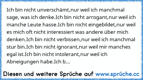 Ich bin nicht unverschämt,
nur weil ich manchmal sage, was ich denke.
Ich bin nicht arrogant,
nur weil ich manche Leute hasse.
Ich bin nicht eingebildet,
nur weil es mich oft nicht interessiert was andere über mich denken.
Ich bin nicht verbissen,
nur weil ich manchmal stur bin.
Ich bin nicht ignorant,
nur weil mir manches egal ist.
Ich bin nicht intolerant,
nur weil ich Abneigungen habe.
Ich b...