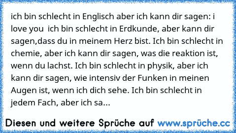 ich bin schlecht in Englisch aber ich kann dir sagen: i love you  ich bin schlecht in Erdkunde, aber kann dir sagen,dass du in meinem Herz bist. Ich bin schlecht in chemie, aber ich kann dir sagen, was die reaktion ist, wenn du lachst. Ich bin schlecht in physik, aber ich kann dir sagen, wie intensiv der Funken in meinen Augen ist, wenn ich dich sehe. Ich bin schlecht in jedem Fach, aber ich sa...