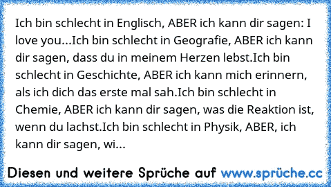 Ich bin schlecht in Englisch, ABER ich kann dir sagen: I love you...
Ich bin schlecht in Geografie, ABER ich kann dir sagen, dass du in meinem Herzen lebst.
Ich bin schlecht in Geschichte, ABER ich kann mich erinnern, als ich dich das erste mal sah.
Ich bin schlecht in Chemie, ABER ich kann dir sagen, was die Reaktion ist, wenn du lachst.
Ich bin schlecht in Physik, ABER, ich kann dir sagen, wie i...