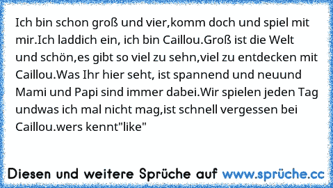 Ich bin schon groß und vier,
komm doch und spiel mit mir.
Ich lad´dich ein, ich bin Caillou.
Groß ist die Welt und schön,
es gibt so viel zu seh´n,
viel zu entdecken mit Caillou.
Was Ihr hier seht, ist spannend und neu
und Mami und Papi sind immer dabei.
Wir spielen jeden Tag und
was ich mal nicht mag,
ist schnell vergessen bei Caillou.
wers kennt"like"