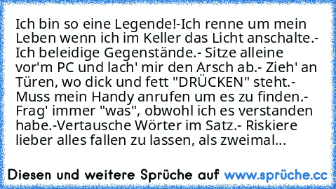 Ich bin so eine Legende!
-Ich renne um mein Leben wenn ich im Keller das Licht anschalte.
- Ich beleidige Gegenstände.
- Sitze alleine vor'm PC und lach' mir den Arsch ab.
- Zieh' an Türen, wo dick und fett "DRÜCKEN" steht.
- Muss mein Handy anrufen um es zu finden.
- Frag' immer "was", obwohl ich es verstanden habe.
-Vertausche Wörter im Satz.
- Riskiere lieber alles fallen zu lassen, als zwei...