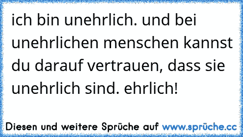 ich bin unehrlich. und bei unehrlichen menschen kannst du darauf vertrauen, dass sie unehrlich sind. ehrlich!