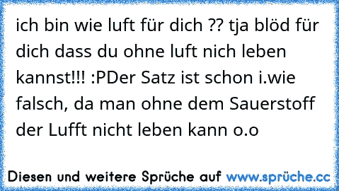 ich bin wie luft für dich ?? tja blöd für dich dass du ohne luft nich leben kannst!!! :P
Der Satz ist schon i.wie falsch, da man ohne dem Sauerstoff der Lufft nicht leben kann o.o