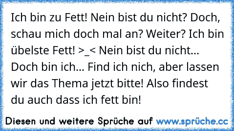 Ich bin zu Fett! Nein bist du nicht? Doch, schau mich doch mal an? Weiter? Ich bin übelste Fett! >_< Nein bist du nicht... Doch bin ich... Find ich nich, aber lassen wir das Thema jetzt bitte! Also findest du auch dass ich fett bin!