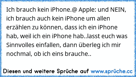 Ich brauch kein iPhone.
@ Apple: und NEIN, ich brauch auch kein iPhone um allen erzählen zu können, dass ich ein iPhone hab, weil ich ein iPhone hab..
lasst euch was Sinnvolles einfallen, dann überleg ich mir nochmal, ob ich eins brauche..