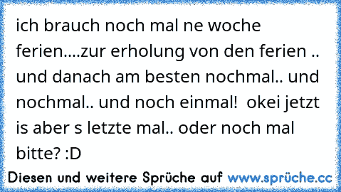 ich brauch noch mal ne woche ferien....zur erholung von den ferien .. und danach am besten nochmal.. und nochmal.. und noch einmal!  okei jetzt is aber s letzte mal.. oder noch mal bitte? :D