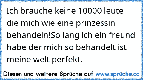 Ich brauche keine 10000 leute die mich wie eine prinzessin behandeln!
So lang ich ein freund habe der mich so behandelt ist meine welt perfekt.