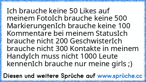 Ich brauche keine 50 Likes auf meinem Foto
Ich brauche keine 500 Markierungen
Ich brauche keine 100 Kommentare bei meinem Status
Ich brauche nicht 200 Geschwister
Ich brauche nicht 300 Kontakte in meinem Handy
Ich muss nicht 1000 Leute kennen
Ich brauche nur meine girls ;) ♥