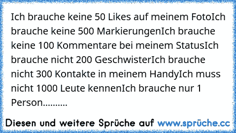 Ich brauche keine 50 Likes auf meinem Foto
Ich brauche keine 500 Markierungen
Ich brauche keine 100 Kommentare bei meinem Status
Ich brauche nicht 200 Geschwister
Ich brauche nicht 300 Kontakte in meinem Handy
Ich muss nicht 1000 Leute kennen
Ich brauche nur 1 Person.......... ♥