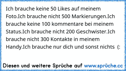 Ich brauche keine 50 Likes auf meinem Foto.
Ich brauche nicht 500 Markierungen.
Ich brauche keine 100 kommentare bei meinem Status.
Ich brauche nicht 200 Geschwister.
Ich brauche nicht 300 Kontakte in meinem Handy.
Ich brauche nur dich und sonst nichts ♥ (: