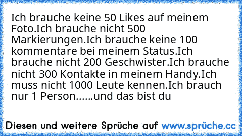 Ich brauche keine 50 Likes auf meinem Foto.
Ich brauche nicht 500 Markierungen.
Ich brauche keine 100 kommentare bei meinem Status.
Ich brauche nicht 200 Geschwister.
Ich brauche nicht 300 Kontakte in meinem Handy.
Ich muss nicht 1000 Leute kennen.
Ich brauch nur 1 Person...
...und das bist du ♥ ♥ ♥