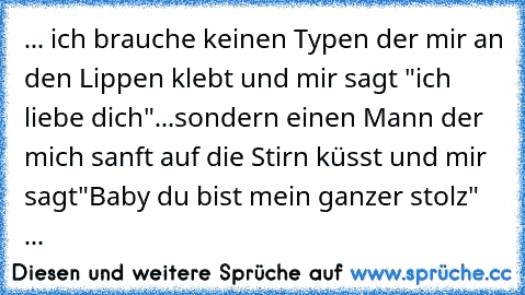 ... ich brauche keinen Typen der mir an den Lippen klebt und mir sagt "ich liebe dich"...
sondern einen Mann der mich sanft auf die Stirn küsst und mir sagt
"Baby du bist mein ganzer stolz" ... ♥