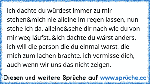 ich dachte du würdest immer zu mir stehen&mich nie alleine im regen lassen, nun stehe ich da, alleine&sehe dir nach wie du von mir weg läufst..&ich dachte du wärst anders, ich will die person die du einmal warst, die mich zum lachen brachte. ich vermisse dich, auch wenn wir uns das nicht zeigen.