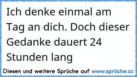 Ich denke einmal am Tag an dich. Doch dieser Gedanke dauert 24 Stunden lang