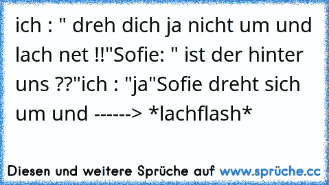 ich : " dreh dich ja nicht um und lach net !!"
Sofie: " ist der hinter uns ??"
ich : "ja"
Sofie dreht sich um und ------> *lachflash*