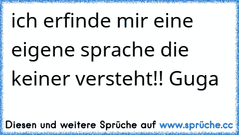 ich erfinde mir eine eigene sprache die keiner versteht!! Guga  ♫