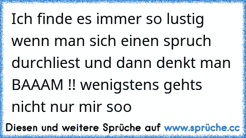 Ich finde es immer so lustig wenn man sich einen spruch durchliest und dann denkt man BAAAM !! wenigstens gehts nicht nur mir soo ♥