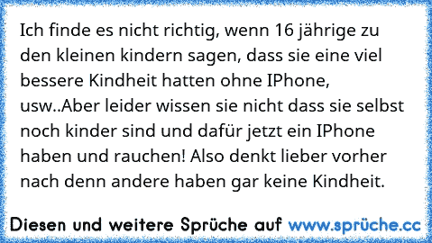 Ich finde es nicht richtig, wenn 16 jährige zu den kleinen kindern sagen, dass sie eine viel bessere Kindheit hatten ohne IPhone, usw..
Aber leider wissen sie nicht dass sie selbst noch kinder sind und dafür jetzt ein IPhone haben und rauchen! Also denkt lieber vorher nach denn andere haben gar keine Kindheit.