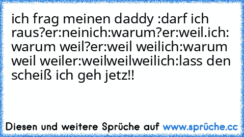 ich frag meinen daddy :darf ich raus?
er:nein
ich:warum?
er:weil.
ich: warum weil?
er:weil weil
ich:warum weil weil
er:weilweilweil
ich:lass den scheiß ich geh jetz!!