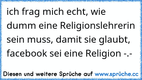 ich frag mich echt, wie dumm eine Religionslehrerin sein muss, damit sie glaubt, facebook sei eine Religion -.-