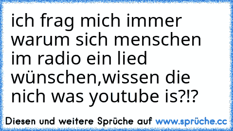 ich frag mich immer warum sich menschen im radio ein lied wünschen,wissen die nich was youtube is?!?