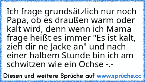 Ich frage grundsätzlich nur noch Papa, ob es draußen warm oder kalt wird, denn wenn ich Mama frage heißt es immer "Es ist kalt, zieh dir ne Jacke an" und nach einer halbem Stunde bin ich am schwitzen wie ein Ochse -.-