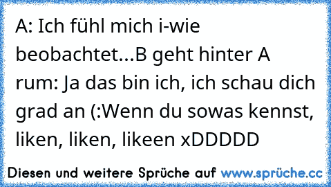 A: Ich fühl mich i-wie beobachtet...
B geht hinter A rum: Ja das bin ich, ich schau dich grad an (:
Wenn du sowas kennst, liken, liken, likeen xDDDDD