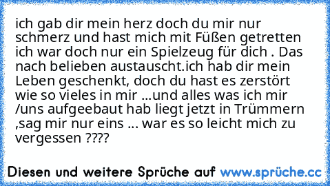 ich gab dir mein herz doch du mir nur schmerz und hast mich mit Füßen getretten ich war doch nur ein Spielzeug für dich . Das nach belieben austauscht.ich hab dir mein Leben geschenkt, doch du hast es zerstört wie so vieles in mir ...und alles was ich mir /uns aufgeebaut hab liegt jetzt in Trümmern ,sag mir nur eins ... war es so leicht mich zu vergessen ????