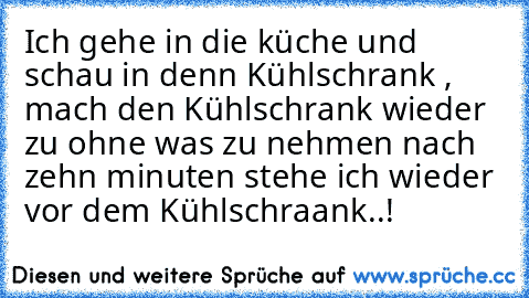 Ich gehe in die küche und schau in denn Kühlschrank , mach den Kühlschrank wieder zu ohne was zu nehmen nach zehn minuten stehe ich wieder vor dem Kühlschraank..!