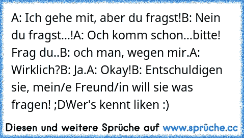 A: Ich gehe mit, aber du fragst!
B: Nein du fragst...!
A: Och komm schon...bitte! Frag du..
B: och man, wegen mir.
A: Wirklich?
B: Ja.
A: Okay!
B: Entschuldigen sie, mein/e Freund/in will sie was fragen! ;D
Wer's kennt liken :) ♥