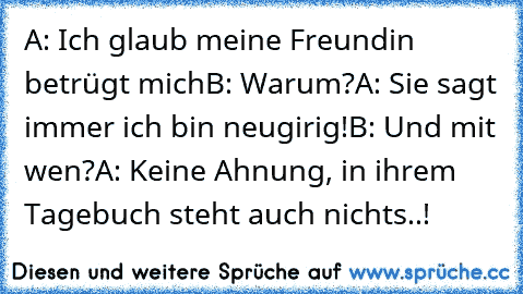 A: Ich glaub meine Freundin betrügt mich
B: Warum?
A: Sie sagt immer ich bin neugirig!
B: Und mit wen?
A: Keine Ahnung, in ihrem Tagebuch steht auch nichts..!