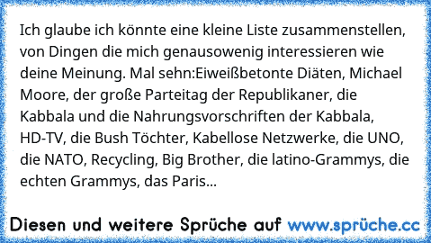 Ich glaube ich könnte eine kleine Liste zusammenstellen, von Dingen die mich genausowenig interessieren wie deine Meinung. Mal sehn:
Eiweißbetonte Diäten, Michael Moore, der große Parteitag der Republikaner, die Kabbala und die Nahrungsvorschriften der Kabbala, HD-TV, die Bush Töchter, Kabellose Netzwerke, die UNO, die NATO, Recycling, Big Brother, die latino-Grammys, die echten Grammys, das Pa...