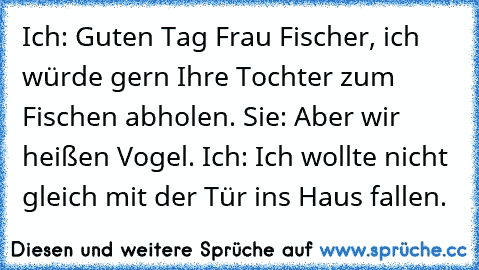 Ich: Guten Tag Frau Fischer, ich würde gern Ihre Tochter zum Fischen abholen. Sie: Aber wir heißen Vogel. Ich: Ich wollte nicht gleich mit der Tür ins Haus fallen.