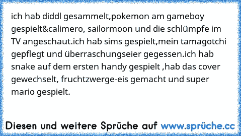 ich hab diddl gesammelt,pokemon am gameboy gespielt&calimero, sailormoon und die schlümpfe im TV angeschaut.
ich hab sims gespielt,mein tamagotchi gepflegt und überraschungseier gegessen.
ich hab snake auf dem ersten handy gespielt ,hab das cover gewechselt, fruchtzwerge-eis gemacht und super mario gespielt.