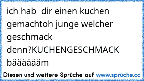 ich hab  dir einen kuchen gemacht
oh junge welcher geschmack denn?
KUCHENGESCHMACK bääääääm