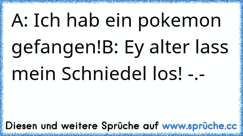 A: Ich hab ein pokemon gefangen!
B: Ey alter lass mein Schniedel los! -.-