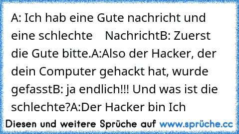 A: Ich hab eine Gute nachricht und eine schlechte
    Nachricht
B: Zuerst die Gute bitte.
A:Also der Hacker, der dein Computer gehackt hat, wurde gefasst
B: ja endlich!!! Und was ist die schlechte?
A:Der Hacker bin Ich